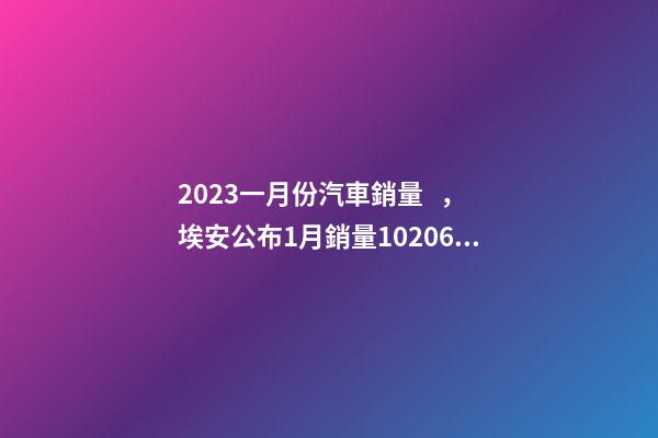 2023一月份汽車銷量，埃安公布1月銷量10206臺-第1張-觀點-玄機派